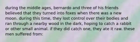 during the middle ages, bernardo and three of his friends believed that they turned into foxes when there was a new moon. during this time, they lost control over their bodies and ran through a nearby wood in the dark, hoping to catch a rabbit or other small animal. if they did catch one, they ate it raw. these men suffered from: