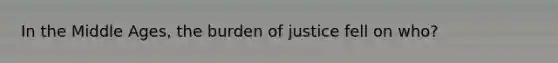 In the Middle Ages, the burden of justice fell on who?