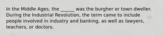 In the Middle Ages, the ______ was the burgher or town dweller. During the Industrial Revolution, the term came to include people involved in industry and banking, as well as lawyers, teachers, or doctors.