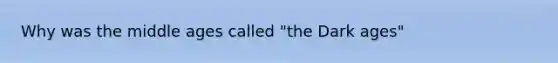 Why was the middle ages called "the Dark ages"