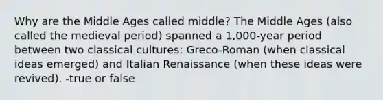 Why are the Middle Ages called middle? The Middle Ages (also called the medieval period) spanned a 1,000-year period between two classical cultures: Greco-Roman (when classical ideas emerged) and Italian Renaissance (when these ideas were revived). -true or false