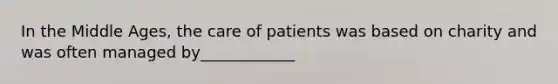 In the Middle Ages, the care of patients was based on charity and was often managed by____________