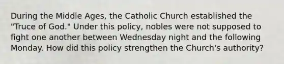 During the Middle Ages, the Catholic Church established the "Truce of God." Under this policy, nobles were not supposed to fight one another between Wednesday night and the following Monday. How did this policy strengthen the Church's authority?