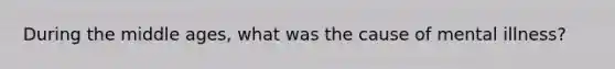 During the middle ages, what was the cause of mental illness?