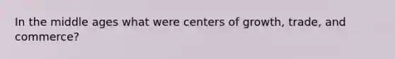 In the middle ages what were centers of growth, trade, and commerce?