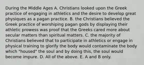 During the Middle Ages A. Christians looked upon the Greek practice of engaging in athletics and the desire to develop great physiques as a pagan practice. B. the Christians believed the Greek practice of worshiping pagan gods by displaying their athletic prowess was proof that the Greeks cared more about secular matters than spiritual matters. C. the majority of Christians believed that to participate in athletics or engage in physical training to glorify the body would contaminate the body which "housed" the soul and by doing this, the soul would become impure. D. All of the above. E. A and B only.