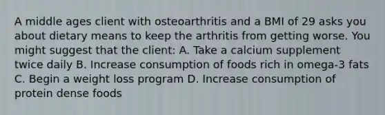 A middle ages client with osteoarthritis and a BMI of 29 asks you about dietary means to keep the arthritis from getting worse. You might suggest that the client: A. Take a calcium supplement twice daily B. Increase consumption of foods rich in omega-3 fats C. Begin a weight loss program D. Increase consumption of protein dense foods