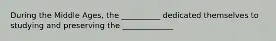 During the Middle Ages, the __________ dedicated themselves to studying and preserving the _____________