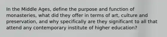 In the Middle Ages, define the purpose and function of monasteries, what did they offer in terms of art, culture and preservation, and why specifically are they significant to all that attend any contemporary institute of higher education?