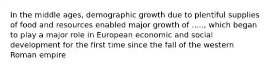 In the middle ages, demographic growth due to plentiful supplies of food and resources enabled major growth of ....., which began to play a major role in European economic and social development for the first time since the fall of the western Roman empire