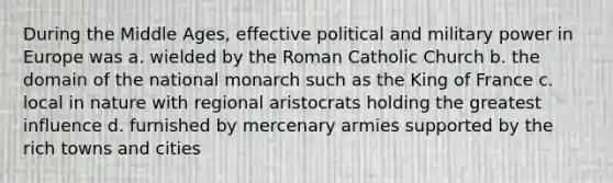 During the Middle Ages, effective political and military power in Europe was a. wielded by the Roman Catholic Church b. the domain of the national monarch such as the King of France c. local in nature with regional aristocrats holding the greatest influence d. furnished by mercenary armies supported by the rich towns and cities