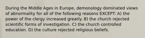 During the Middle Ages in Europe, demonology dominated views of abnormality for all of the following reasons EXCEPT: A) the power of the clergy increased greatly. B) the church rejected scientific forms of investigation. C) the church controlled education. D) the culture rejected religious beliefs.