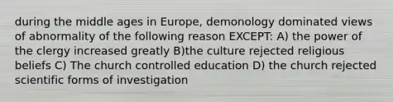 during the middle ages in Europe, demonology dominated views of abnormality of the following reason EXCEPT: A) the power of the clergy increased greatly B)the culture rejected religious beliefs C) The church controlled education D) the church rejected scientific forms of investigation