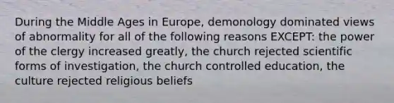 During the Middle Ages in Europe, demonology dominated views of abnormality for all of the following reasons EXCEPT: the power of the clergy increased greatly, the church rejected scientific forms of investigation, the church controlled education, the culture rejected religious beliefs