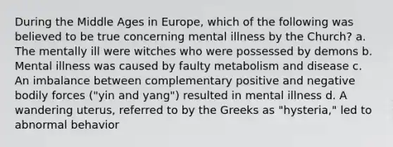 During the Middle Ages in Europe, which of the following was believed to be true concerning mental illness by the Church? a. The mentally ill were witches who were possessed by demons b. Mental illness was caused by faulty metabolism and disease c. An imbalance between complementary positive and negative bodily forces ("yin and yang") resulted in mental illness d. A wandering uterus, referred to by the Greeks as "hysteria," led to abnormal behavior