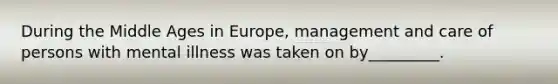 During the Middle Ages in Europe, management and care of persons with mental illness was taken on by_________.