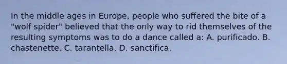 In the middle ages in Europe, people who suffered the bite of a "wolf spider" believed that the only way to rid themselves of the resulting symptoms was to do a dance called a: A. purificado. B. chastenette. C. tarantella. D. sanctifica.