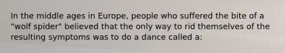 In the middle ages in Europe, people who suffered the bite of a "wolf spider" believed that the only way to rid themselves of the resulting symptoms was to do a dance called a: