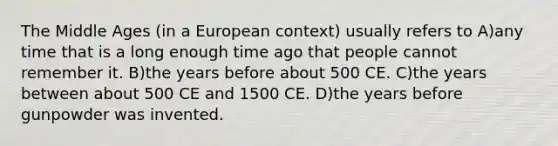 The Middle Ages (in a European context) usually refers to A)any time that is a long enough time ago that people cannot remember it. B)the years before about 500 CE. C)the years between about 500 CE and 1500 CE. D)the years before gunpowder was invented.