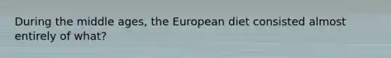 During the middle ages, the European diet consisted almost entirely of what?