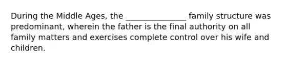 During the Middle Ages, the _______________ family structure was predominant, wherein the father is the final authority on all family matters and exercises complete control over his wife and children.