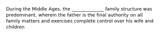 During the Middle Ages, the ______________ family structure was predominant, wherein the father is the final authority on all family matters and exercises complete control over his wife and children