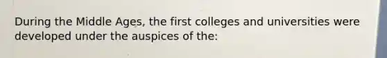 During the Middle Ages, the first colleges and universities were developed under the auspices of the: