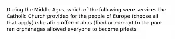 During the Middle Ages, which of the following were services the Catholic Church provided for the people of Europe (choose all that apply) education offered alms (food or money) to the poor ran orphanages allowed everyone to become priests