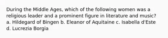 During the Middle Ages, which of the following women was a religious leader and a prominent figure in literature and music? a. Hildegard of Bingen b. Eleanor of Aquitaine c. Isabella d'Este d. Lucrezia Borgia