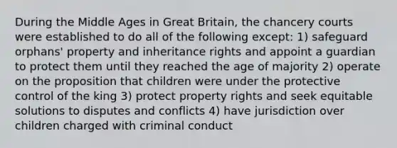 During the Middle Ages in Great Britain, the chancery courts were established to do all of the following except: 1) safeguard orphans' property and inheritance rights and appoint a guardian to protect them until they reached the age of majority 2) operate on the proposition that children were under the protective control of the king 3) protect property rights and seek equitable solutions to disputes and conflicts 4) have jurisdiction over children charged with criminal conduct