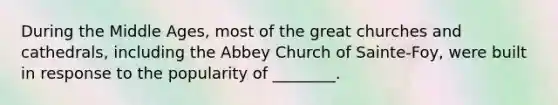 During the Middle Ages, most of the great churches and cathedrals, including the Abbey Church of Sainte-Foy, were built in response to the popularity of ________.