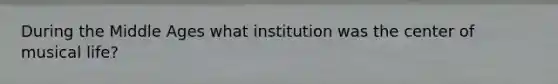 During the Middle Ages what institution was the center of musical life?