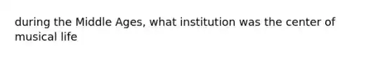 during the Middle Ages, what institution was the center of musical life
