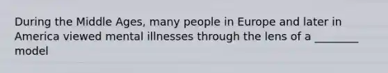 During the Middle Ages, many people in Europe and later in America viewed mental illnesses through the lens of a ________ model