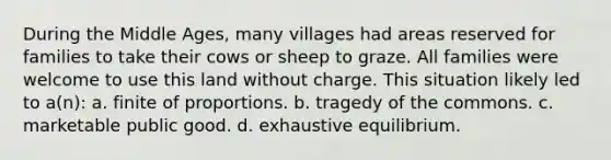 During the Middle Ages, many villages had areas reserved for families to take their cows or sheep to graze. All families were welcome to use this land without charge. This situation likely led to a(n): a. finite of proportions. b. tragedy of the commons. c. marketable public good. d. exhaustive equilibrium.