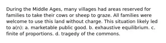 During the Middle Ages, many villages had areas reserved for families to take their cows or sheep to graze. All families were welcome to use this land without charge. This situation likely led to a(n): a. marketable public good. b. exhaustive equilibrium. c. finite of proportions. d. tragedy of the commons.