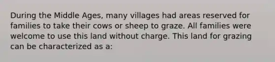 During the Middle Ages, many villages had areas reserved for families to take their cows or sheep to graze. All families were welcome to use this land without charge. This land for grazing can be characterized as a: