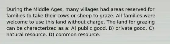 During the Middle Ages, many villages had areas reserved for families to take their cows or sheep to graze. All families were welcome to use this land without charge. The land for grazing can be characterized as a: A) public good. B) private good. C) natural resource. D) common resource.