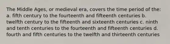 The Middle Ages, or medieval era, covers the time period of the: a. fifth century to the fourteenth and fifteenth centuries b. twelfth century to the fifteenth and sixteenth centuries c. ninth and tenth centuries to the fourteenth and fifteenth centuries d. fourth and fifth centuries to the twelfth and thirteenth centuries