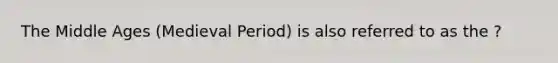 The Middle Ages (Medieval Period) is also referred to as the ?