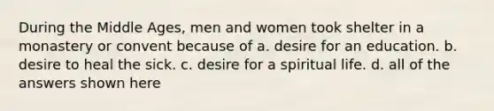 During the Middle Ages, men and women took shelter in a monastery or convent because of a. desire for an education. b. desire to heal the sick. c. desire for a spiritual life. d. all of the answers shown here