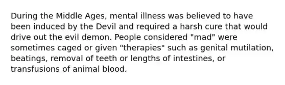 During the Middle Ages, mental illness was believed to have been induced by the Devil and required a harsh cure that would drive out the evil demon. People considered "mad" were sometimes caged or given "therapies" such as genital mutilation, beatings, removal of teeth or lengths of intestines, or transfusions of animal blood.