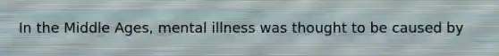 In the Middle Ages, mental illness was thought to be caused by