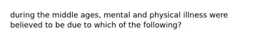 during the middle ages, mental and physical illness were believed to be due to which of the following?