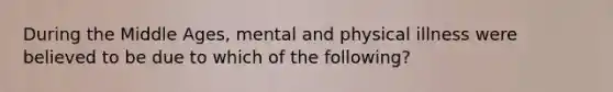 During the Middle Ages, mental and physical illness were believed to be due to which of the following?