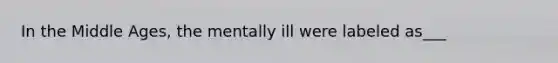 In the Middle Ages, the mentally ill were labeled as___