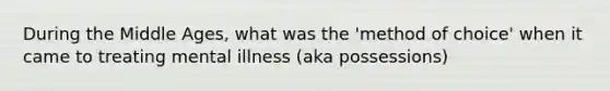 During the Middle Ages, what was the 'method of choice' when it came to treating mental illness (aka possessions)