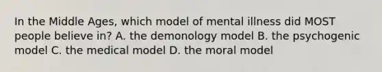 In the Middle Ages, which model of mental illness did MOST people believe in? A. the demonology model B. the psychogenic model C. the medical model D. the moral model