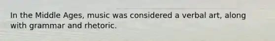 In the Middle Ages, music was considered a verbal art, along with grammar and rhetoric.