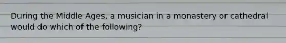 During the Middle Ages, a musician in a monastery or cathedral would do which of the following?